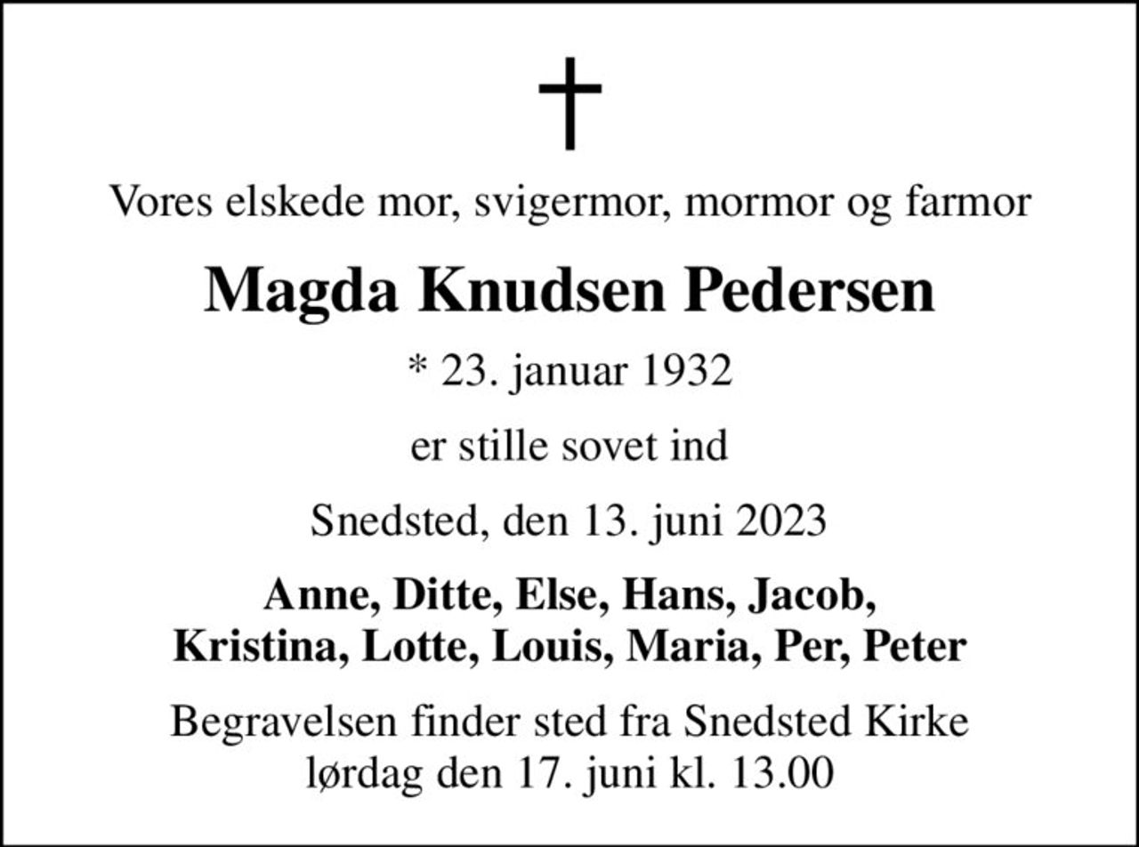 Vores elskede mor, svigermor, mormor og farmor
Magda Knudsen Pedersen
* 23. januar 1932
er stille sovet ind
Snedsted, den 13. juni 2023
Anne, Ditte, Else, Hans, Jacob, Kristina, Lotte, Louis, Maria, Per, Peter
Begravelsen finder sted fra Snedsted Kirke  lørdag den 17. juni kl. 13.00