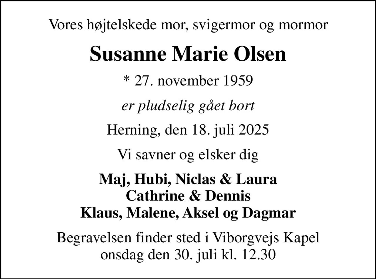 Vores højtelskede mor, svigermor og mormor
Susanne Marie Olsen
* 27. november 1959
er pludselig gået bort
Herning, den 18. juli 2025
Vi savner og elsker dig
Maj, Hubi, Niclas & Laura Cathrine & Dennis Klaus, Malene, Aksel og Dagmar
Begravelsen finder sted i Viborgvejs Kapel  onsdag den 30. juli kl. 12.30