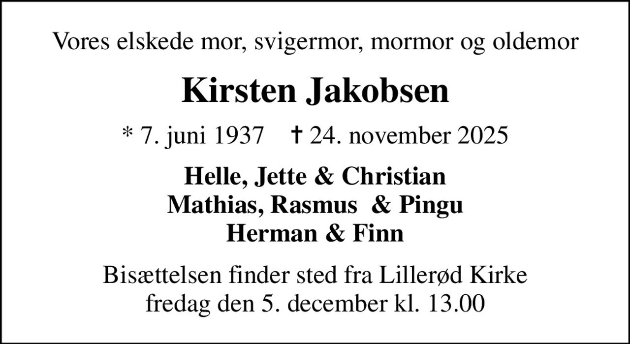 Vores elskede mor, svigermor, mormor og oldemor
Kirsten Jakobsen
* 7. juni 1937    ✝ 24. november 2025
Helle, Jette & Christian Mathias, Rasmus  & Pingu Herman & Finn
Bisættelsen finder sted fra Lillerød Kirke  fredag den 5. december kl. 13.00