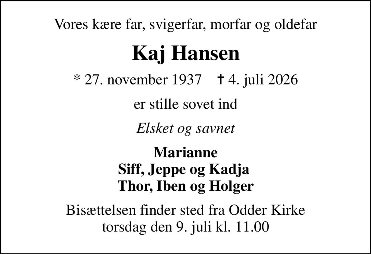 Vores kære far, svigerfar, morfar og oldefar
Kaj Hansen
* 27. november 1937    ✝ 4. juli 2026
er stille sovet ind
Elsket og savnet
Marianne Siff, Jeppe og Kadja  Thor, Iben og Holger
Bisættelsen finder sted fra Odder Kirke  torsdag den 9. juli kl. 11.00