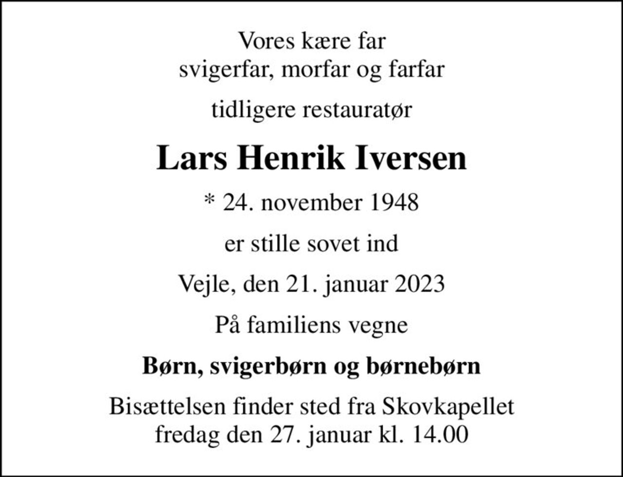 Vores kære far svigerfar, morfar og farfar
tidligere restauratør
Lars Henrik Iversen
* 24. november 1948
er stille sovet ind
Vejle, den 21. januar 2023
På familiens vegne
Børn, svigerbørn og børnebørn
Bisættelsen finder sted fra Skovkapellet  fredag den 27. januar kl. 14.00