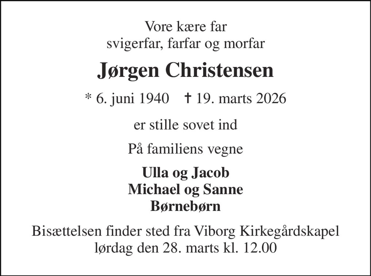 Vore kære far svigerfar, farfar og morfar 
Jørgen Christensen 
*​ 6. juni 1940​    ✝​ 19. marts 2026 
er stille sovet ind 
På familiens vegne 
Ulla og Jacob Michael og Sanne Børnebørn 
Bisættelsen​ finder sted fra Viborg Kirkegårdskapel​ lørdag den 28. marts​ kl. 12.00