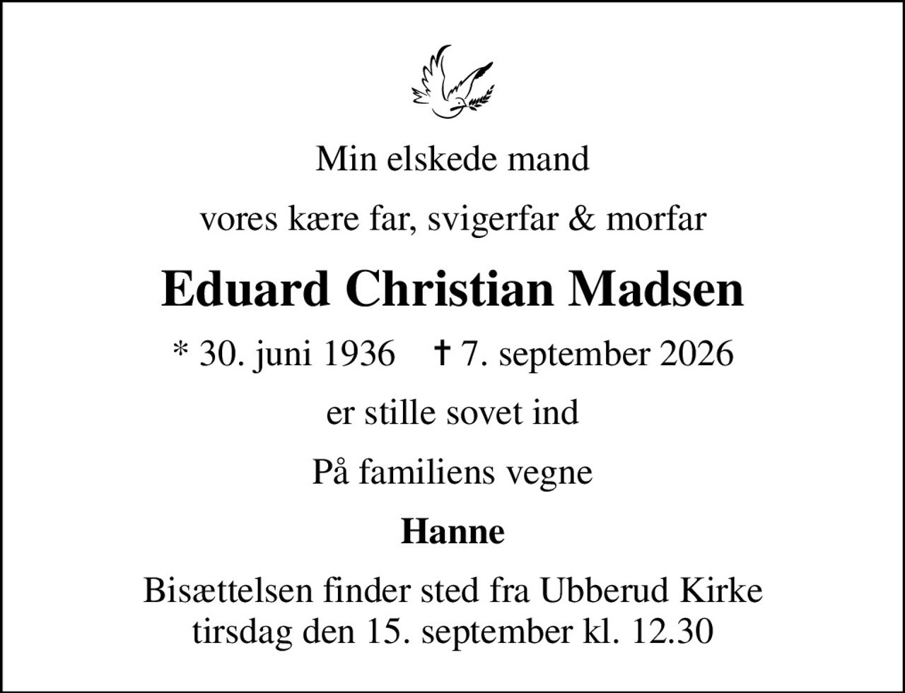 Min elskede mand
vores kære far, svigerfar & morfar
Eduard Christian Madsen
* 30. juni 1936    ✝ 7. september 2026
er stille sovet ind
På familiens vegne
Hanne
Bisættelsen finder sted fra Ubberud Kirke  tirsdag den 15. september kl. 12.30