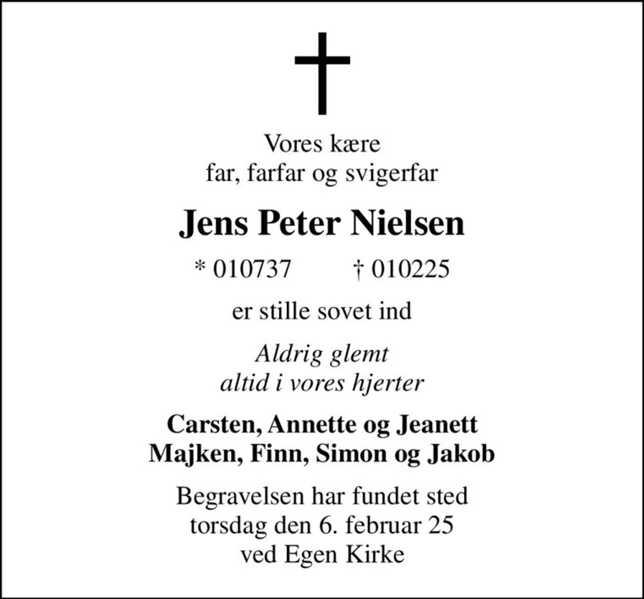 Vores kære far, farfar og svigerfar
Jens Peter Nielsen
* 010737          010225
er stille sovet ind
Aldrig glemt altid i vores hjerter
Carsten, Annette og Jeanett Majken, Finn, Simon og Jakob
Begravelsen har fundet sted torsdag den 6. februar 25 ved Egen Kirke