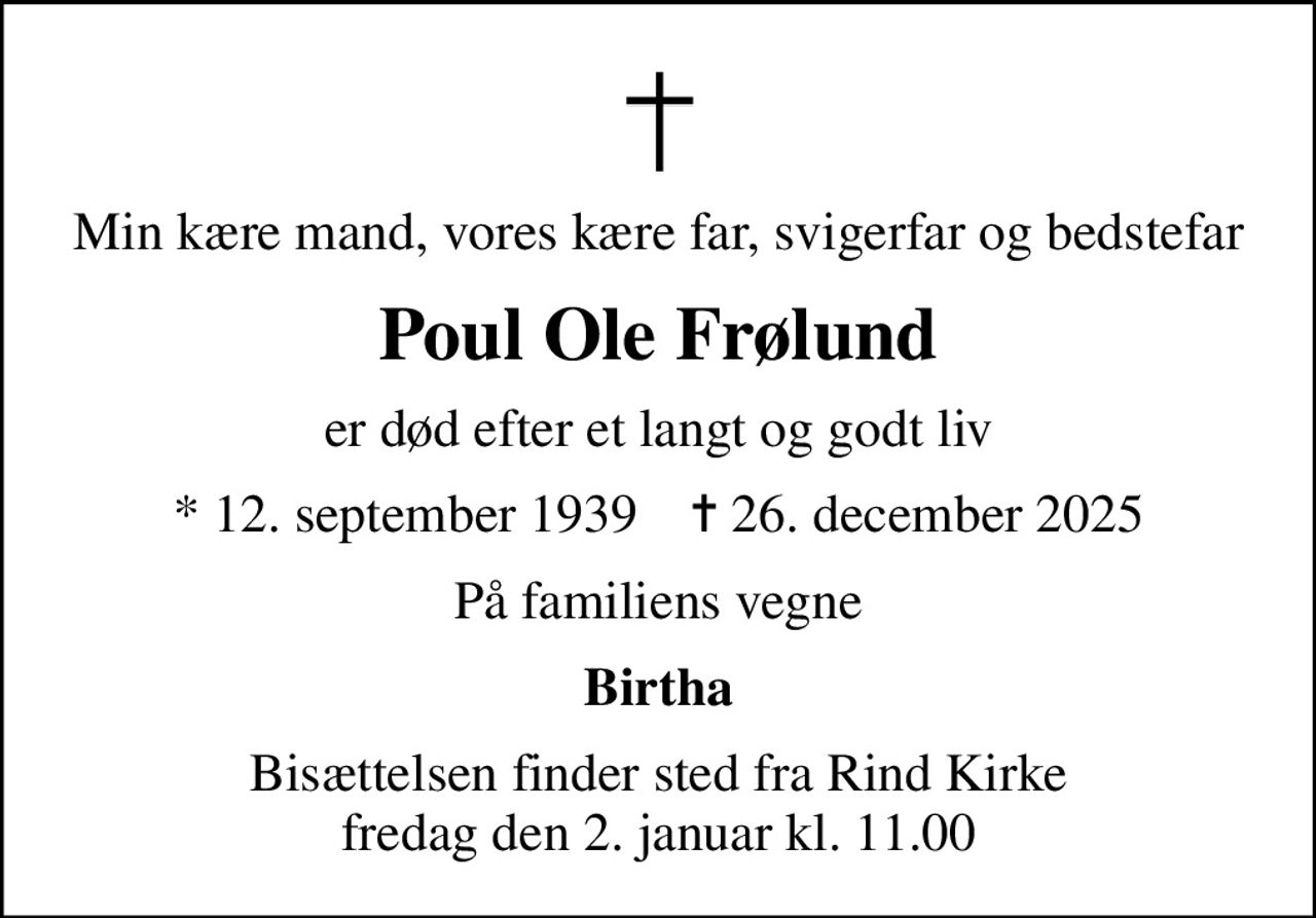 Min kære mand, vores kære far, svigerfar og bedstefar
Poul Ole Frølund
er død efter et langt og godt liv
* 12. september 1939    ✝ 26. december 2025
På familiens vegne
Birtha
Bisættelsen finder sted fra Rind Kirke  fredag den 2. januar kl. 11.00
