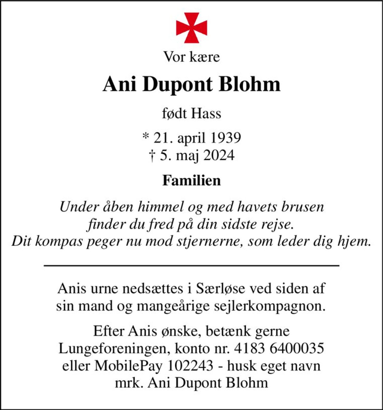 Vor kære 
Ani Dupont Blohm 
født Hass 
*​​ 21. april 1939​​ †​​ 5. maj 2024 
Familien 
Under åben himmel og med havets brusen finder du fred på din sidste rejse. Dit kompas peger nu mod stjernerne, som leder dig hjem. 
Anis urne nedsættes i Særløse ved siden af sin mand og mangeårige sejlerkompagnon. 
Efter Anis ønske, betænk gerne Lungeforeningen, konto nr. 4183 6400035 eller MobilePay 102243 - husk eget navn mrk. Ani Dupont Blohm