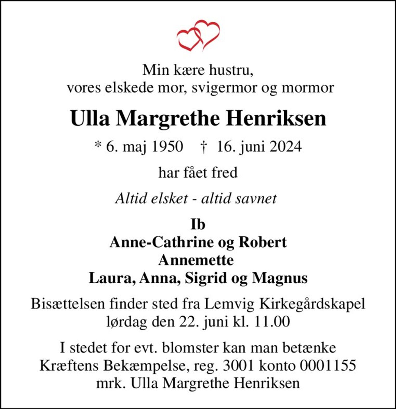 Min kære hustru,  vores elskede mor, svigermor og mormor
Ulla Margrethe Henriksen
* 6. maj 1950    ✝ 16. juni 2024
har fået fred
Altid elsket - altid savnet 
Ib Anne-Cathrine og Robert Annemette  Laura, Anna, Sigrid og Magnus
Bisættelsen finder sted fra Lemvig Kirkegårdskapel  lørdag den 22. juni kl. 11.00 
I stedet for evt. blomster kan man betænke
					Kræftens Bekæmpelse reg.3001konto0001155mrk. Ulla
					Margrethe Henriksen