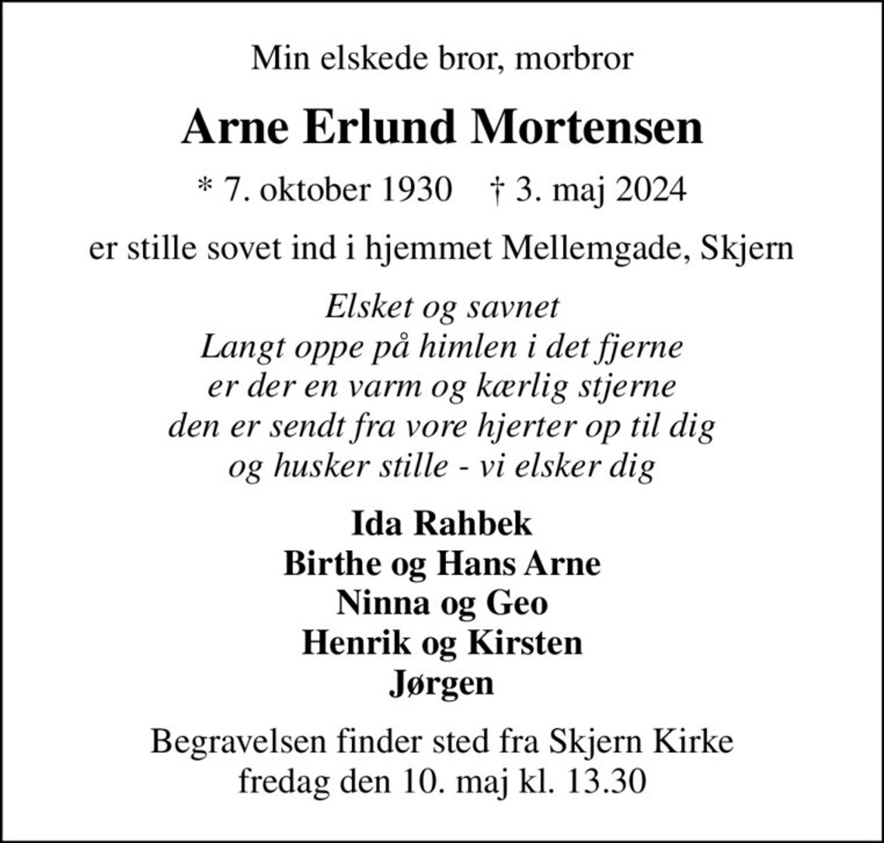 Min elskede bror, morbror
Arne Erlund Mortensen
* 7. oktober 1930    ✝ 3. maj 2024
er stille sovet ind i hjemmet Mellemgade, Skjern
Elsket og savnet Langt oppe på himlen i det fjerne er der en varm og kærlig stjerne den er sendt fra vore hjerter op til dig og husker stille - vi elsker dig
Ida Rahbek Birthe og Hans Arne Ninna og Geo Henrik og Kirsten Jørgen
Begravelsen finder sted fra Skjern Kirke  fredag den 10. maj kl. 13.30