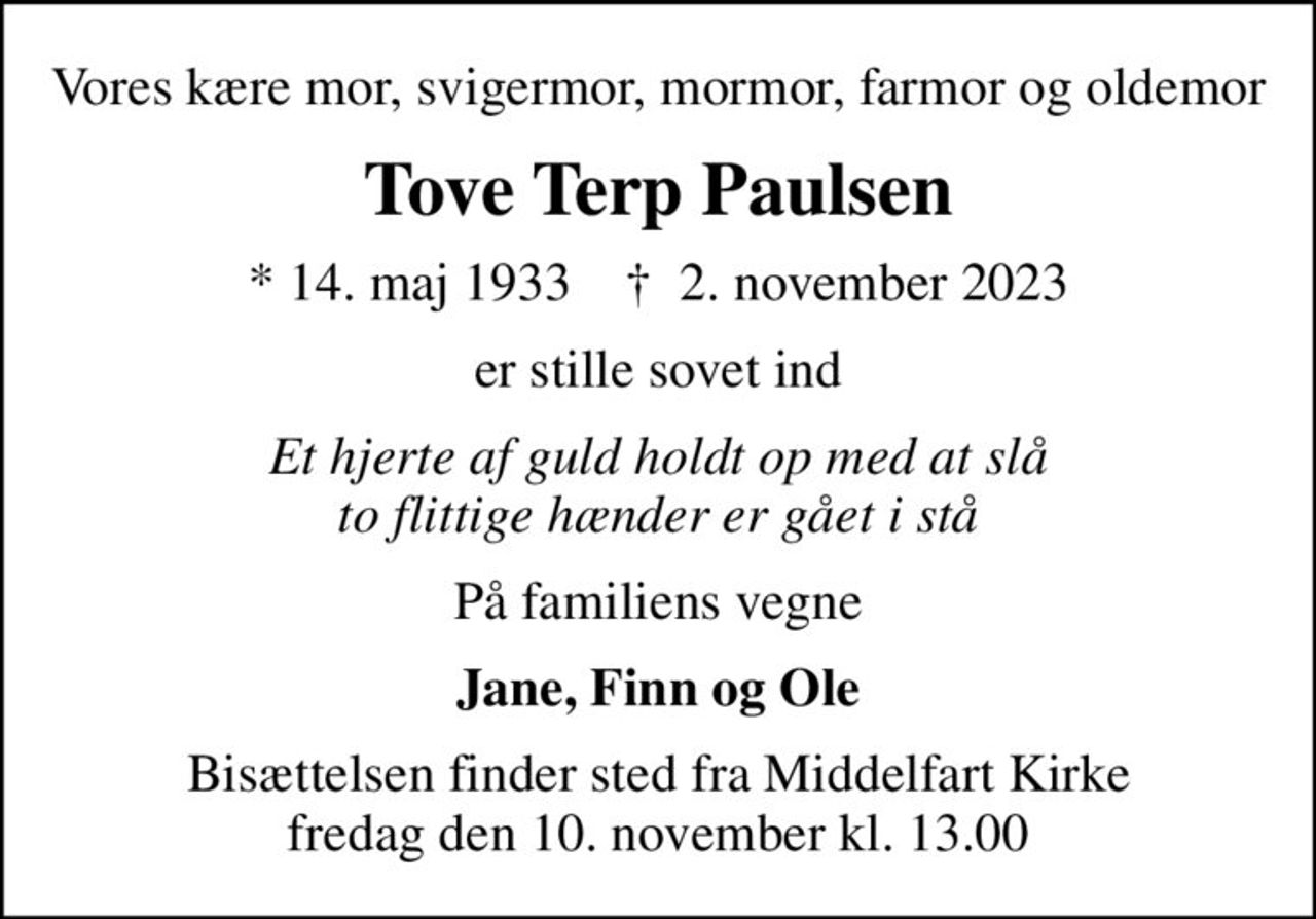 Vores kære mor, svigermor, mormor, farmor og oldemor
Tove Terp Paulsen
* 14. maj 1933    ✝ 2. november 2023
er stille sovet ind
Et hjerte af guld holdt op med at slå to flittige hænder er gået i stå
På familiens vegne
Jane, Finn og Ole
Bisættelsen finder sted fra Middelfart Kirke  fredag den 10. november kl. 13.00