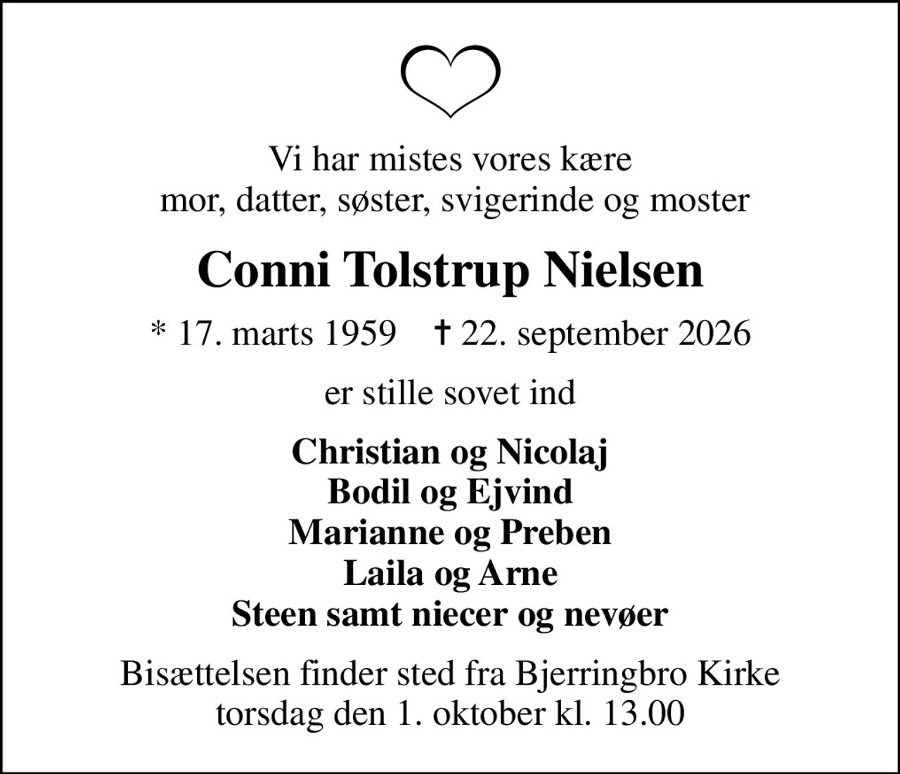 Vi har mistes vores kære  mor, datter, søster, svigerinde og moster
Conni Tolstrup Nielsen
* 17. marts 1959    ✝ 22. september 2026
er stille sovet ind
Christian og Nicolaj Bodil og Ejvind Marianne og Preben Laila og Arne Steen samt niecer og nevøer
Bisættelsen finder sted fra Bjerringbro Kirke  torsdag den 1. oktober kl. 13.00