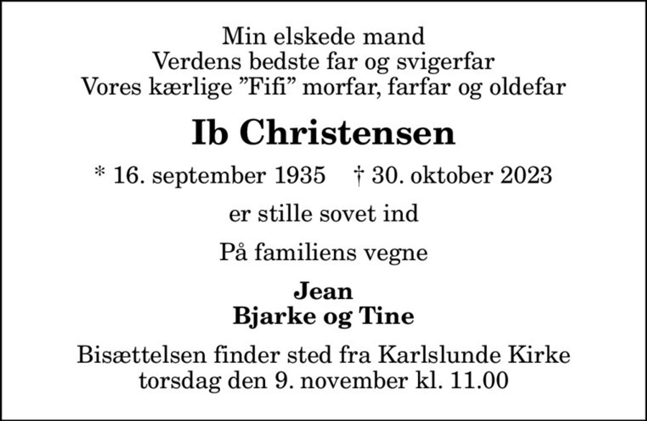 Min elskede mand Verdens bedste far og svigerfar Vores kærlige Fifi morfar, farfar og oldefar
Ib Christensen
* 16. september 1935    ✝ 30. oktober 2023
er stille sovet ind
På familiens vegne
Jean Bjarke og Tine
Bisættelsen finder sted fra Karlslunde Kirke  torsdag den 9. november kl. 11.00