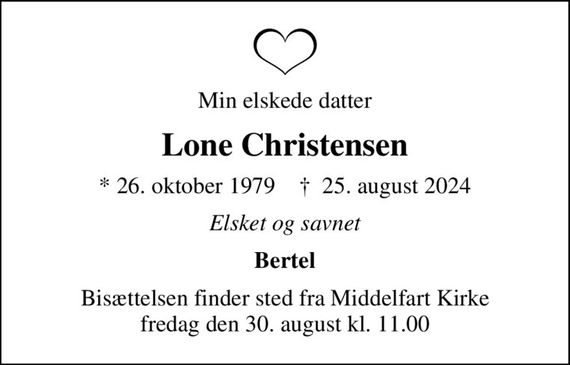 Min elskede datter
Lone Christensen
* 26. oktober 1979    &#x271d; 25. august 2024
Elsket og savnet
Bertel
Bisættelsen finder sted fra Middelfart Kirke  fredag den 30. august kl. 11.00