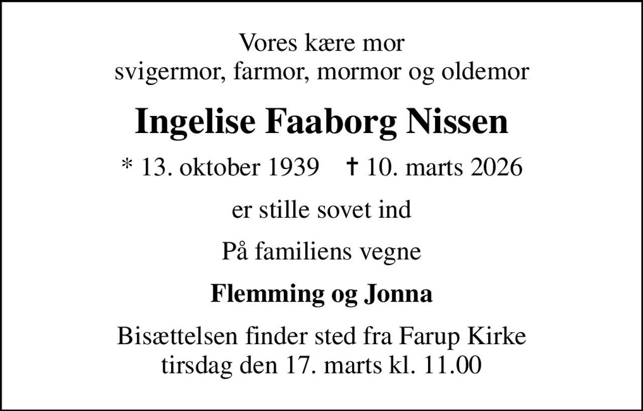 Vores kære mor svigermor, farmor, mormor og oldemor
Ingelise Faaborg Nissen
* 13. oktober 1939    ✝ 10. marts 2026
er stille sovet ind
På familiens vegne
Flemming og Jonna
Bisættelsen finder sted fra Farup Kirke tirsdag den 17. marts kl. 11.00