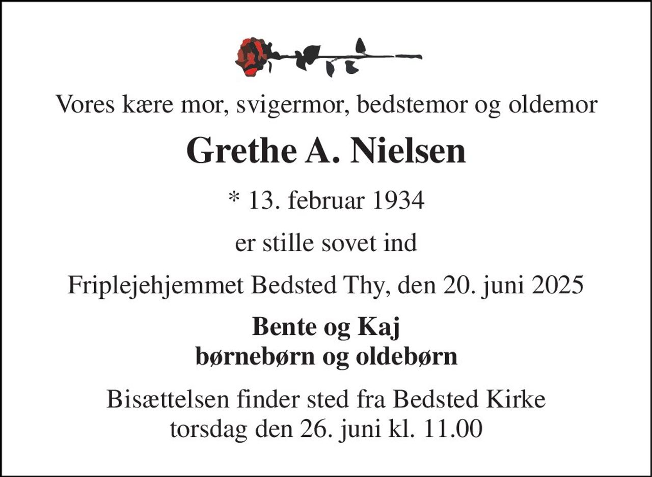 Vores kære mor, svigermor, bedstemor og oldemor 
Grethe A. Nielsen 
* 13. februar 1934 
er stille sovet ind 
Friplejehjemmet Bedsted Thy, den 20. juni 2025 
Bente og Kaj børnebørn og oldebørn 
Bisættelsen finder sted fra Bedsted Kirke torsdag den 26. juni kl. 11.00