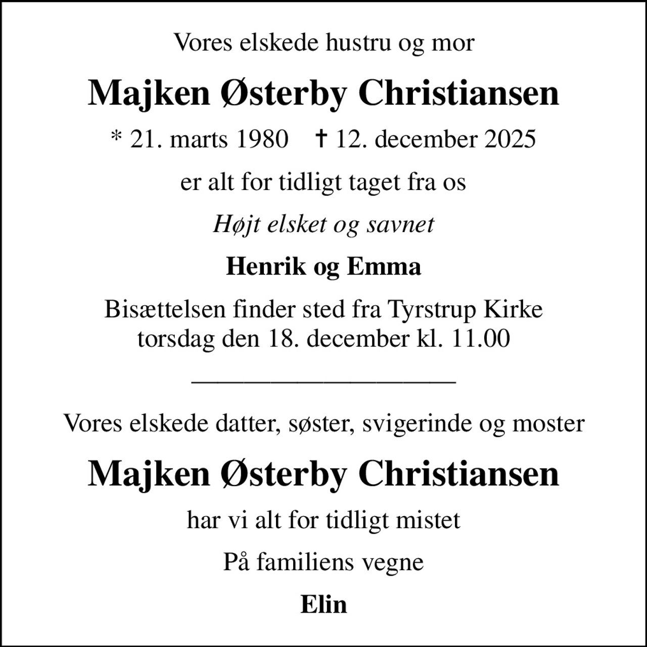 Vores elskede hustru og mor
Majken Østerby Christiansen
* 21. marts 1980    ✝ 12. december 2025
er alt for tidligt taget fra os
Højt elsket og savnet
Henrik og Emma
Bisættelsen finder sted fra Tyrstrup Kirke  torsdag den 18. december kl. 11.00 
Vores elskede datter, søster, svigerinde og moster
Majken Østerby Christiansen
har vi alt for tidligt mistet
På familiens vegne
Elin