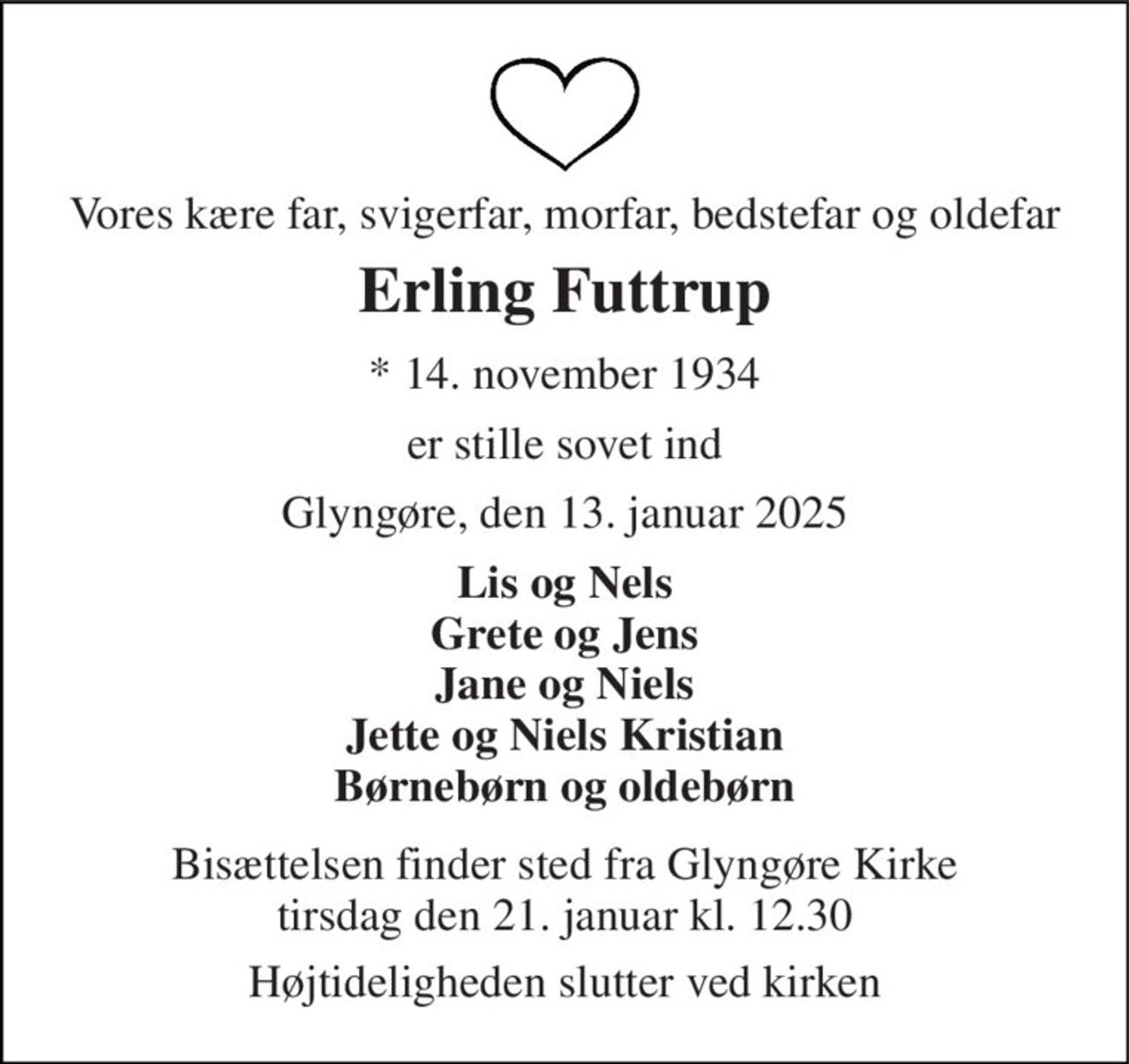 Vores kære far, svigerfar, morfar, bedstefar og oldefar 
Erling Futtrup 
★​ 14. november 1934 
er stille sovet ind 
Glyngøre, den 13. januar 2025 
Lis og Nels Grete og Jens Jane og Niels Jette og Niels Kristian Børnebørn og oldebørn 
Bisættelsen​ finder sted fra Glyngøre Kirke​ tirsdag den 21. januar​ kl. 12.30 
Højtideligheden slutter ved kirken