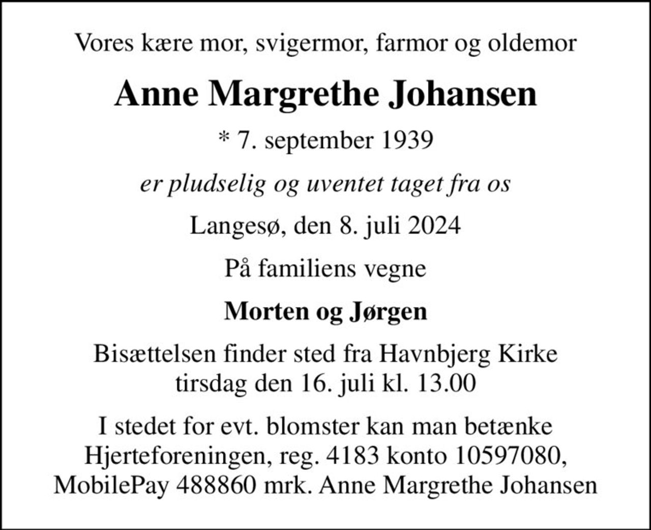 Vores kære mor, svigermor, farmor og oldemor
Anne Margrethe Johansen
* 7. september 1939
er pludselig og uventet taget fra os
Langesø, den 8. juli 2024
På familiens vegne
Morten og Jørgen
Bisættelsen finder sted fra Havnbjerg Kirke  tirsdag den 16. juli kl. 13.00 
I stedet for evt. blomster kan man betænke Hjerteforeningen, reg. 4183 konto 10597080, MobilePay 488860 mrk. Anne Margrethe Johansen
