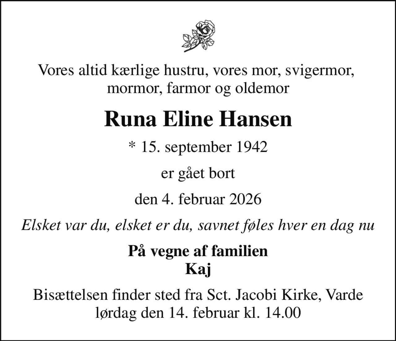 Vores altid kærlige hustru, vores mor, svigermor,  mormor, farmor og oldemor
Runa Eline Hansen
* 15. september 1942
er gået bort
den 4. februar 2026
Elsket var du, elsket er du, savnet føles hver en dag nu
På vegne af familien Kaj
Bisættelsen finder sted fra Sct. Jacobi Kirke, Varde  lørdag den 14. februar kl. 14.00