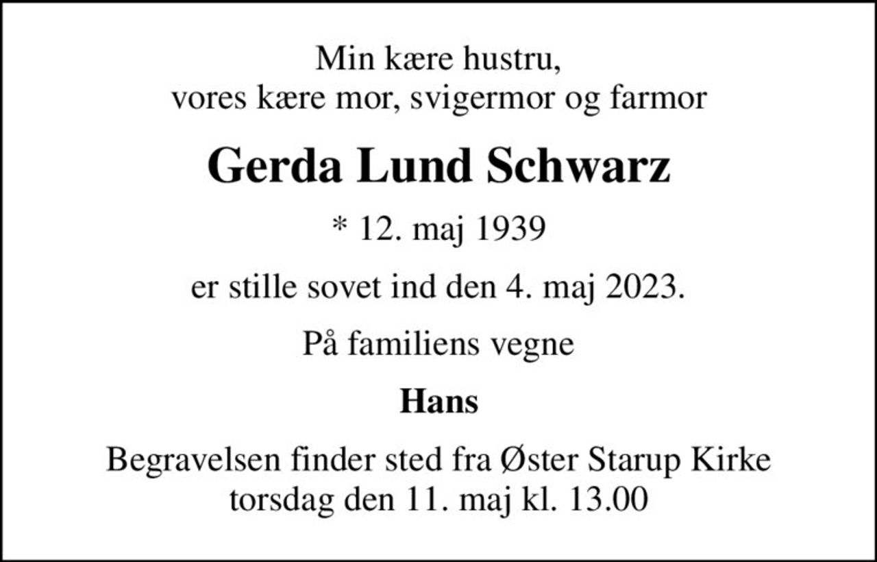 Min kære hustru, vores kære mor, svigermor og farmor
Gerda Lund Schwarz
* 12. maj 1939
er stille sovet ind den 4. maj 2023.
På familiens vegne
Hans
Begravelsen finder sted fra Øster Starup Kirke  torsdag den 11. maj kl. 13.00