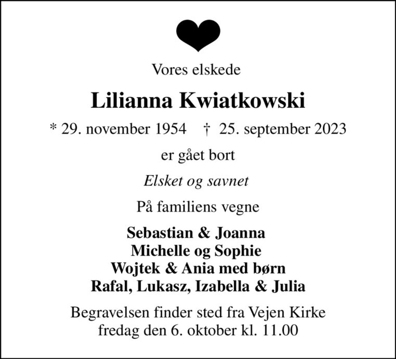 Vores elskede 
Lilianna Kwiatkowski
* 29. november 1954    ✝ 25. september 2023
er gået bort
Elsket og savnet 
På familiens vegne
Sebastian & Joanna  Michelle og Sophie  Wojtek & Ania med børn Rafal, Lukasz, Izabella & Julia
Begravelsen finder sted fra Vejen Kirke  fredag den 6. oktober kl. 11.00