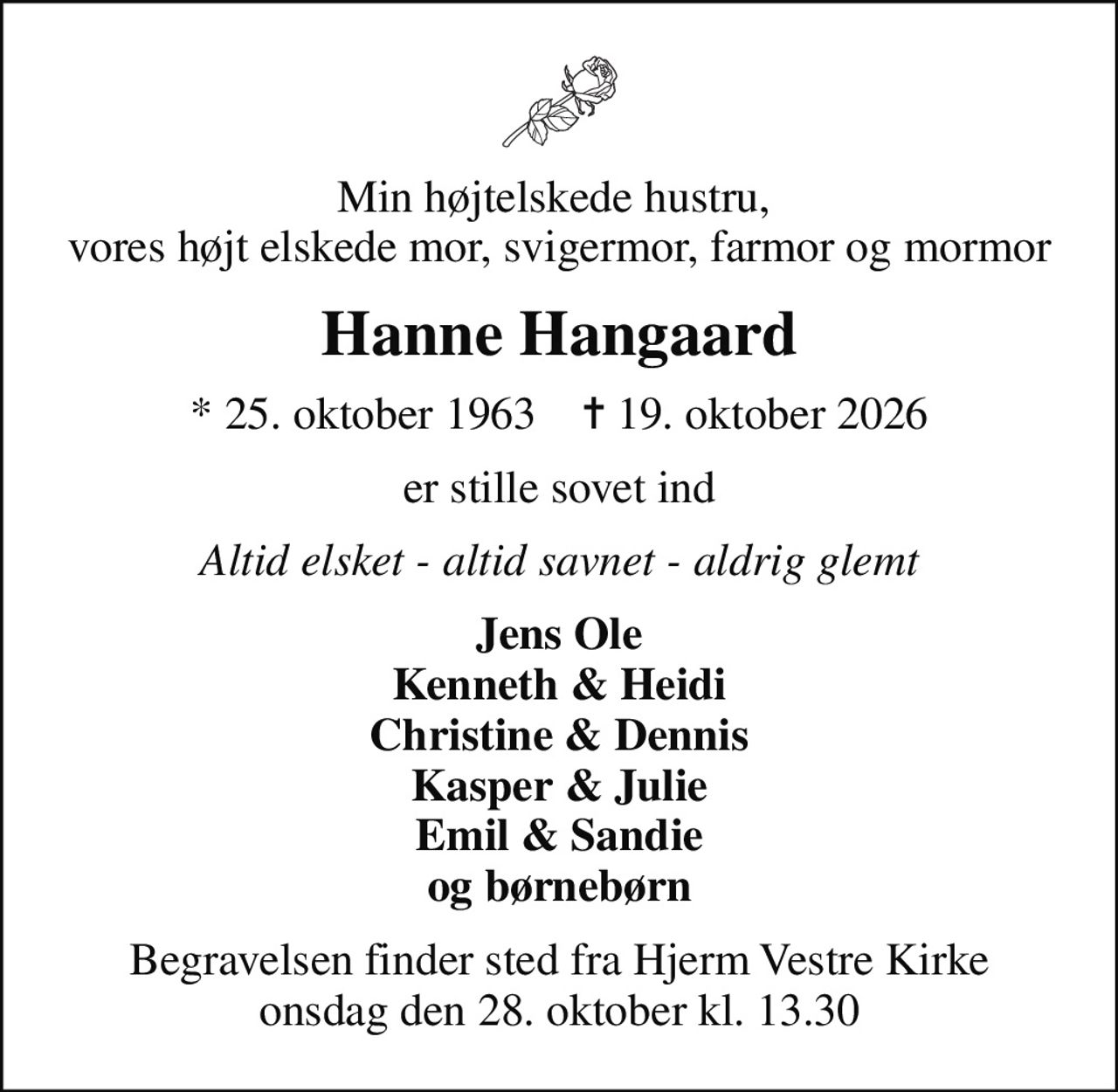 Min højtelskede hustru,  vores højt elskede mor, svigermor, farmor og mormor
Hanne Hangaard
* 25. oktober 1963    ✝ 19. oktober 2026
er stille sovet ind
Altid elsket - altid savnet - aldrig glemt
Jens Ole Kenneth & Heidi Christine & Dennis Kasper & Julie Emil & Sandie og børnebørn
Begravelsen finder sted fra Hjerm Vestre Kirke  onsdag den 28. oktober kl. 13.30