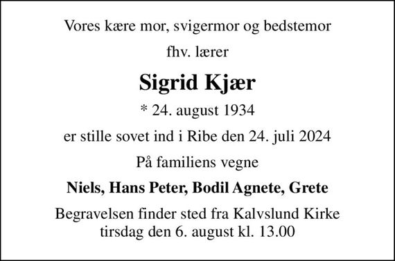 Vores kære mor, svigermor og bedstemor
fhv. lærer
Sigrid Kjær
* 24. august 1934
er stille sovet ind i Ribe den 24. juli 2024
På familiens vegne
Niels, Hans Peter, Bodil Agnete, Grete
Begravelsen finder sted fra Kalvslund Kirke  tirsdag den 6. august kl. 13.00