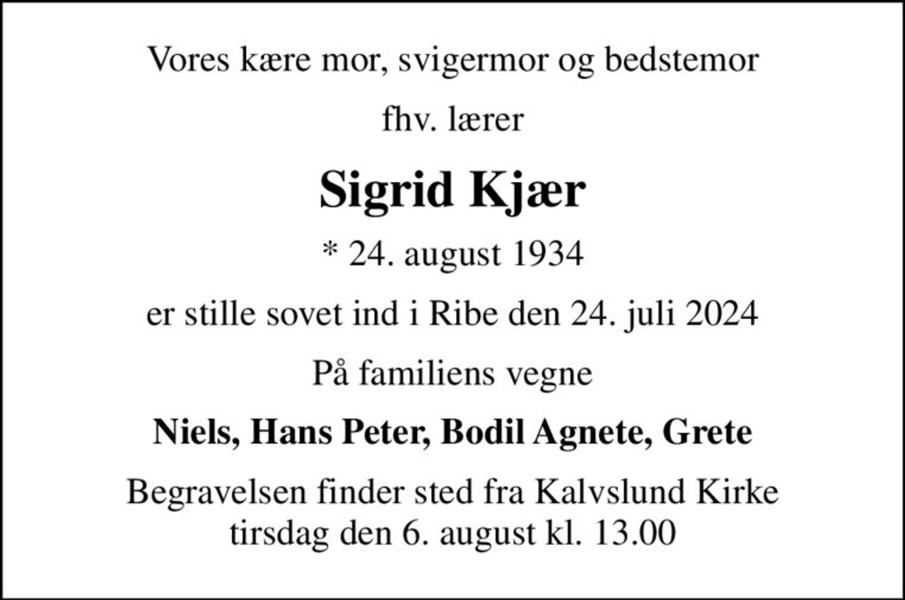 Vores kære mor, svigermor og bedstemor
fhv. lærer
Sigrid Kjær
* 24. august 1934
er stille sovet ind i Ribe den 24. juli 2024
På familiens vegne
Niels, Hans Peter, Bodil Agnete, Grete
Begravelsen finder sted fra Kalvslund Kirke  tirsdag den 6. august kl. 13.00