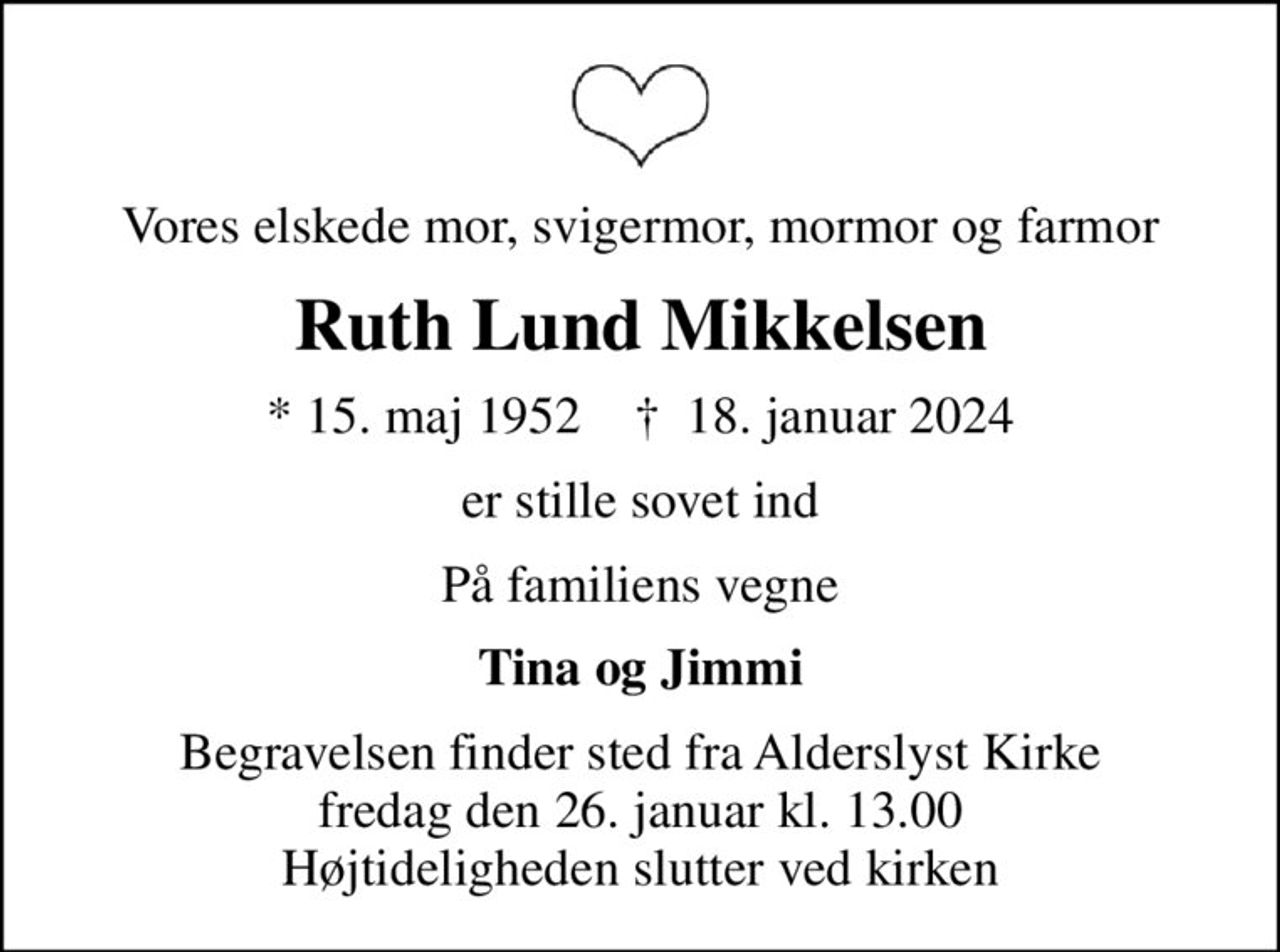 Vores elskede mor, svigermor, mormor og farmor
Ruth Lund Mikkelsen
* 15. maj 1952    ✝ 18. januar 2024
er stille sovet ind
På familiens vegne
Tina og Jimmi
Begravelsen finder sted fra Alderslyst Kirke  fredag den 26. januar kl. 13.00  Højtideligheden slutter ved kirken