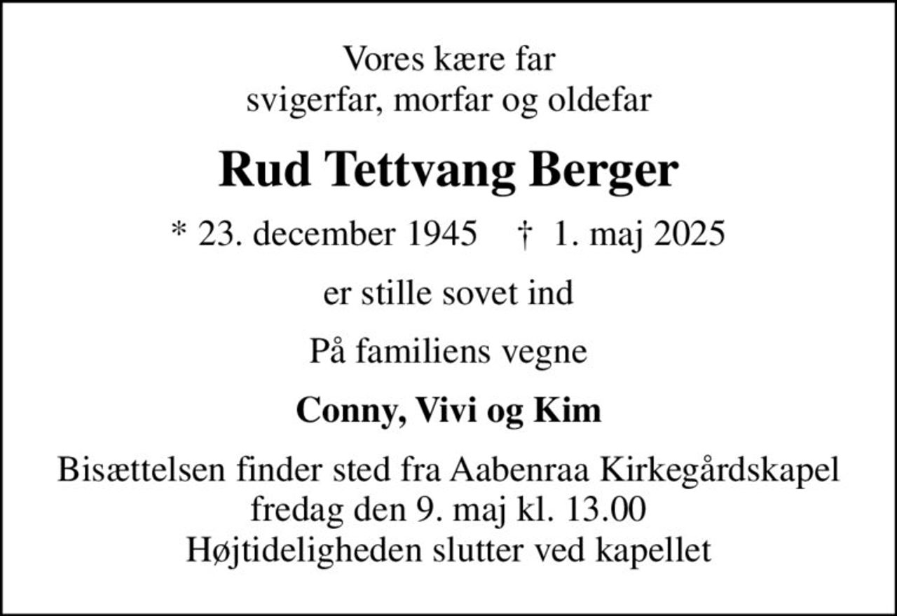 Vores kære far svigerfar, morfar og oldefar
Rud Tettvang Berger
* 23. december 1945    ✝ 1. maj 2025
er stille sovet ind
På familiens vegne
Conny, Vivi og Kim
Bisættelsen finder sted fra Aabenraa Kirkegårdskapel  fredag den 9. maj kl. 13.00  Højtideligheden slutter ved kapellet