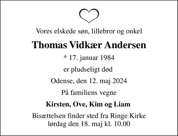 Vores elskede søn, lillebror og onkel
Thomas Vidkær Andersen
* 17. januar 1984
er pludseligt død 
Odense, den 12. maj 2024
På familiens vegne
Kirsten, Ove, Kim og Liam 
Bisættelsen finder sted fra Ringe Kirke  lørdag den 18. maj kl. 10.00