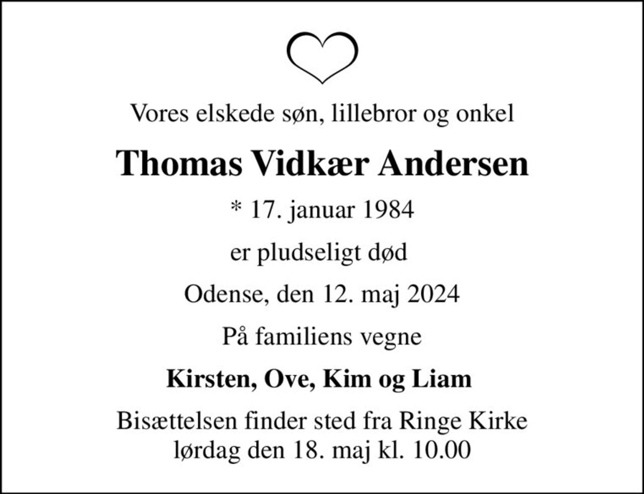 Vores elskede søn, lillebror og onkel
Thomas Vidkær Andersen
* 17. januar 1984
er pludseligt død 
Odense, den 12. maj 2024
På familiens vegne
Kirsten, Ove, Kim og Liam 
Bisættelsen finder sted fra Ringe Kirke  lørdag den 18. maj kl. 10.00