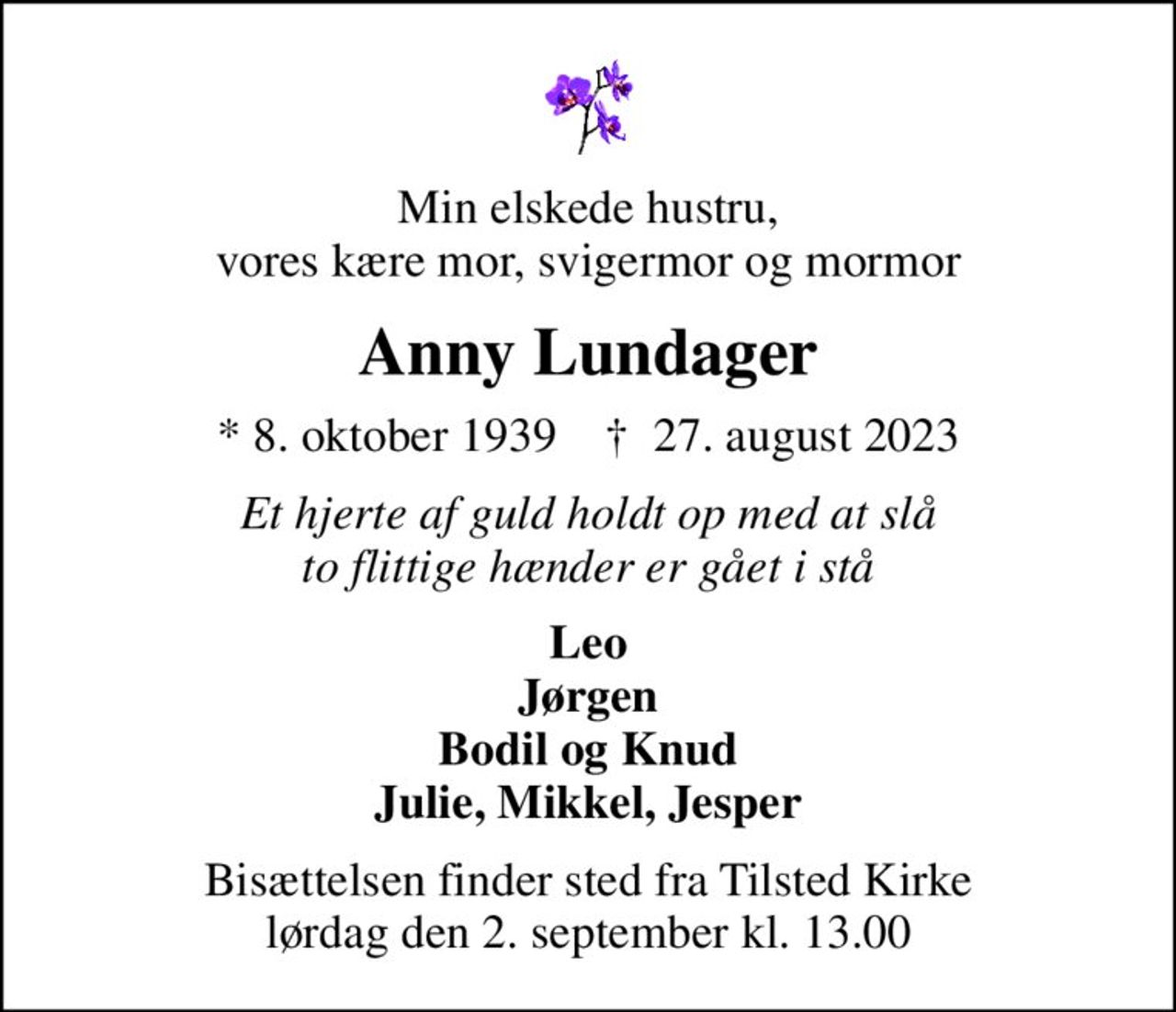 Min elskede hustru, vores kære mor, svigermor og mormor
Anny Lundager
* 8. oktober 1939    ✝ 27. august 2023
Et hjerte af guld holdt op med at slå to flittige hænder er gået i stå
Leo Jørgen Bodil og Knud Julie, Mikkel, Jesper
Bisættelsen finder sted fra Tilsted Kirke  lørdag den 2. september kl. 13.00