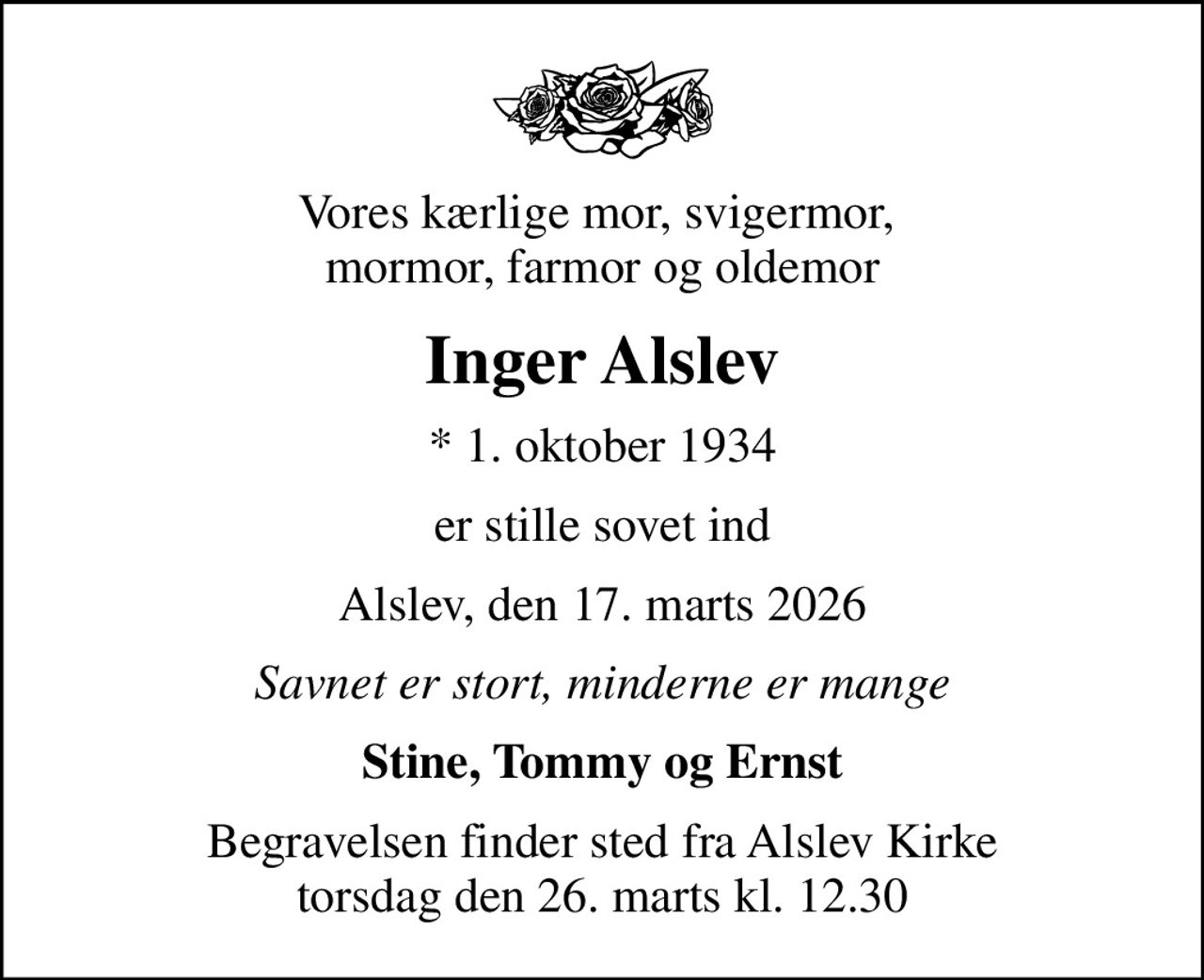 Vores kærlige mor, svigermor,  mormor, farmor og oldemor
Inger Alslev
* 1. oktober 1934
er stille sovet ind
Alslev, den 17. marts 2026
Savnet er stort, minderne er mange
Stine, Tommy og Ernst
Begravelsen finder sted fra Alslev Kirke  torsdag den 26. marts kl. 12.30