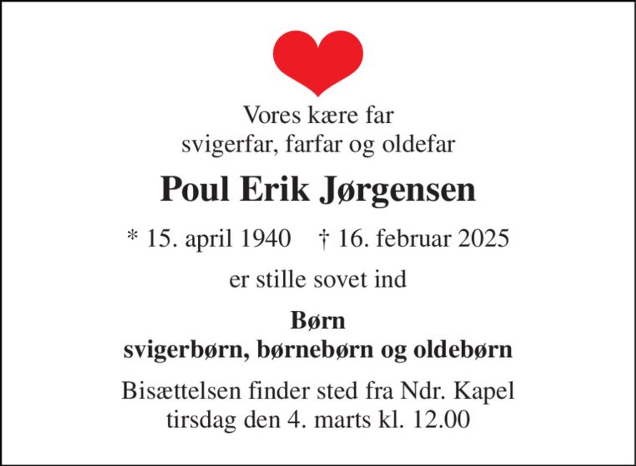 Vores kære far svigerfar, farfar og oldefar 
Poul Erik Jørgensen 
*​ 15. april 1940​    †​ 16. februar 2025 
er stille sovet ind 
Børn svigerbørn, børnebørn og oldebørn 
Bisættelsen finder sted fra Ndr. Kapel tirsdag den 4. marts kl. 12.00