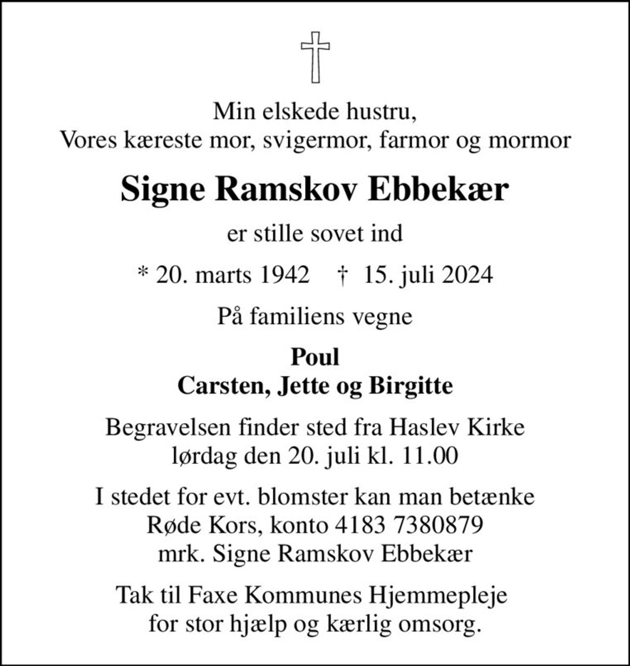 Min elskede hustru, Vores kæreste mor, svigermor, farmor og mormor
Signe Ramskov Ebbekær
er stille sovet ind
* 20. marts 1942    ✝ 15. juli 2024
På familiens vegne
Poul Carsten, Jette og Birgitte
Begravelsen finder sted fra Haslev Kirke  lørdag den 20. juli kl. 11.00 
I stedet for evt. blomster kan man betænke
					Røde Kors konto41837380879mrk. Signe Ramskov
					Ebbekær
Tak til Faxe Kommunes Hjemmepleje  for stor hjælp og kærlig omsorg.