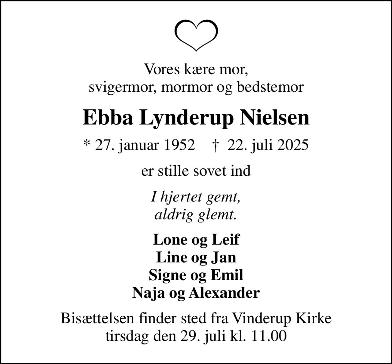 Vores kære mor, svigermor, mormor og bedstemor
Ebba Lynderup Nielsen
* 27. januar 1952    ✝ 22. juli 2025
er stille sovet ind
I hjertet gemt, aldrig glemt.
Lone og Leif Line og Jan Signe og Emil Naja og Alexander
Bisættelsen finder sted fra Vinderup Kirke  tirsdag den 29. juli kl. 11.00