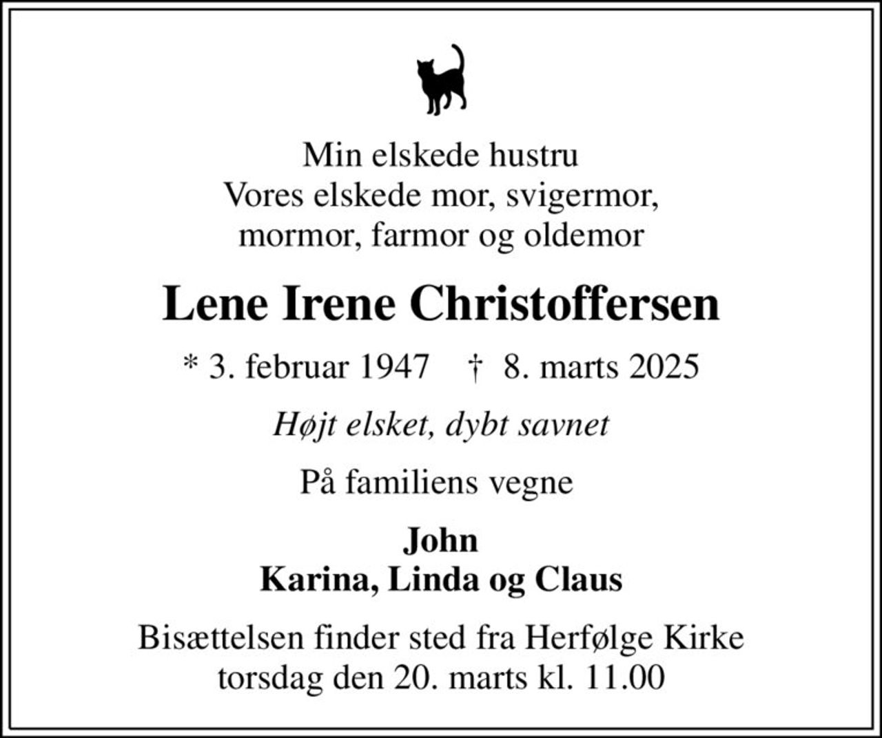 Min elskede hustru Vores elskede mor, svigermor, mormor, farmor og oldemor
Lene Irene Christoffersen
* 3. februar 1947    ✝ 8. marts 2025
Højt elsket, dybt savnet
På familiens vegne 
John Karina, Linda og Claus
Bisættelsen finder sted fra Herfølge Kirke  torsdag den 20. marts kl. 11.00