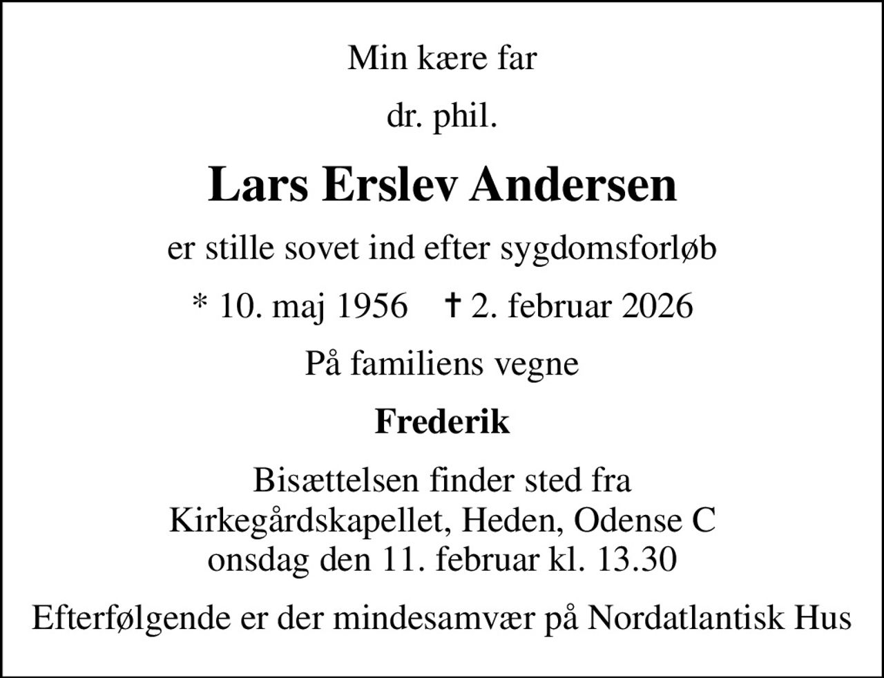 Min kære far
dr. phil.
Lars Erslev Andersen
er stille sovet ind efter sygdomsforløb
* 10. maj 1956    ✝ 2. februar 2026
På familiens vegne
Frederik
Bisættelsen finder sted fra Kirkegårdskapellet, Heden, Odense C onsdag den 11. februar kl. 13.30
Efterfølgende er der mindesamvær på Nordatlantisk Hus
