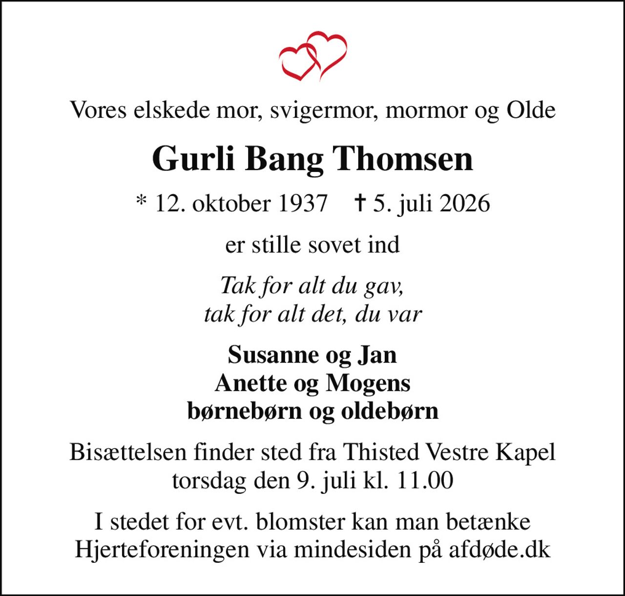 Vores elskede mor, svigermor, mormor og Olde
Gurli Bang Thomsen
* 12. oktober 1937    ✝ 5. juli 2026
er stille sovet ind
Tak for alt du gav, tak for alt det, du var
Susanne og Jan Anette og Mogens børnebørn og oldebørn
Bisættelsen finder sted fra Thisted Vestre Kapel  torsdag den 9. juli kl. 11.00 
I stedet for evt. blomster kan man betænke
					Hjerteforeningen via mindesiden på afdøde.dk