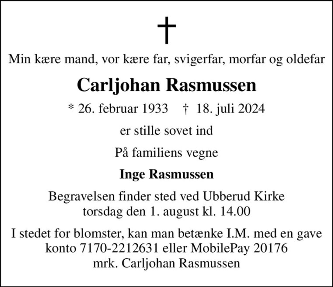 Min kære mand, vor kære far, svigerfar, morfar og oldefar
Carljohan Rasmussen
* 26. februar 1933    ✝ 18. juli 2024
er stille sovet ind
På familiens vegne
Inge Rasmussen
Begravelsen finder sted ved Ubberud Kirke  torsdag den 1. august kl. 14.00 
I stedet for evt. blomster kan man betænke
					Indre Mission konto7170-2212631ellerMobilePay20176mrk. Carljohan
					Rasmussen
I stedet for blomster, kan man betænke I.M. med en gave konto 7170-2212631 eller MobilePay 20176 mrk. Carljohan Rasmussen