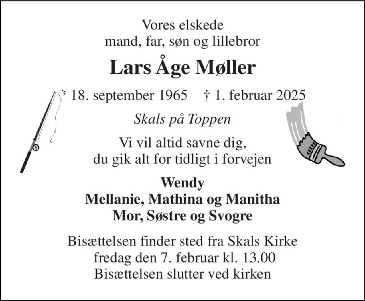 Vores elskede mand, far, søn og lillebror 
Lars Åge Møller 
*​ 18. september 1965​    †​ 1. februar 2025 
Skals på Toppen 
Vi vil altid savne dig, du gik alt for tidligt i forvejen 
Wendy Mellanie, Mathina og Manitha Mor, Søstre og Svogre 
Bisættelsen​ finder sted fra Skals Kirke  fredag den 7. februar​ kl. 13.00 Bisættelsen slutter ved kirken