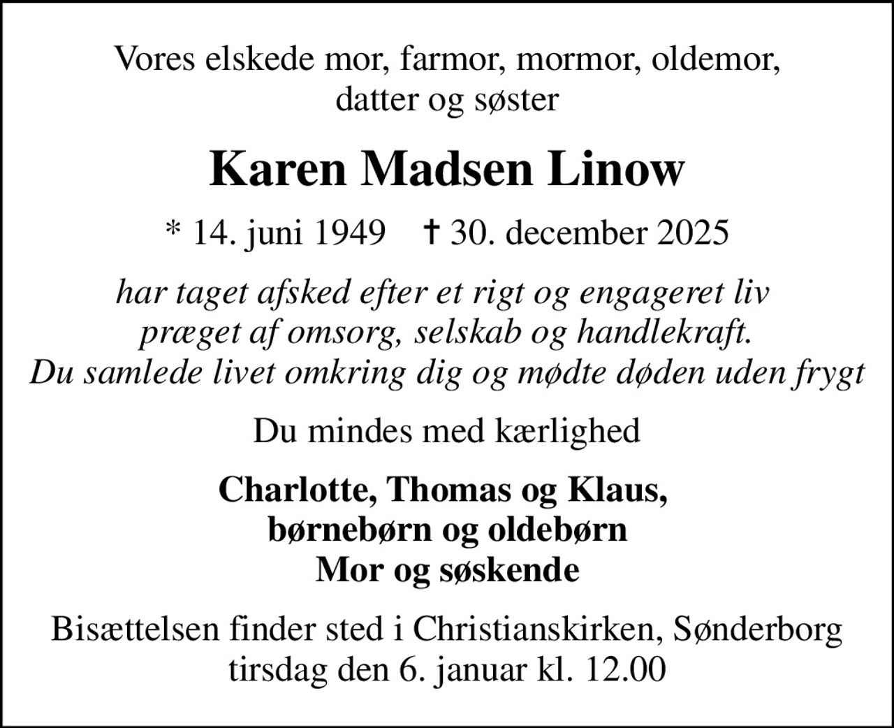 Vores elskede mor, farmor, mormor, oldemor, datter og søster
Karen Madsen Linow
* 14. juni 1949    ✝ 30. december 2025
har taget afsked efter et rigt og engageret liv  præget af omsorg, selskab og handlekraft. Du samlede livet omkring dig og mødte døden uden frygt
Du mindes med kærlighed
Charlotte, Thomas og Klaus,  børnebørn og oldebørn Mor og søskende
Bisættelsen finder sted i Christianskirken, Sønderborg  tirsdag den 6. januar kl. 12.00