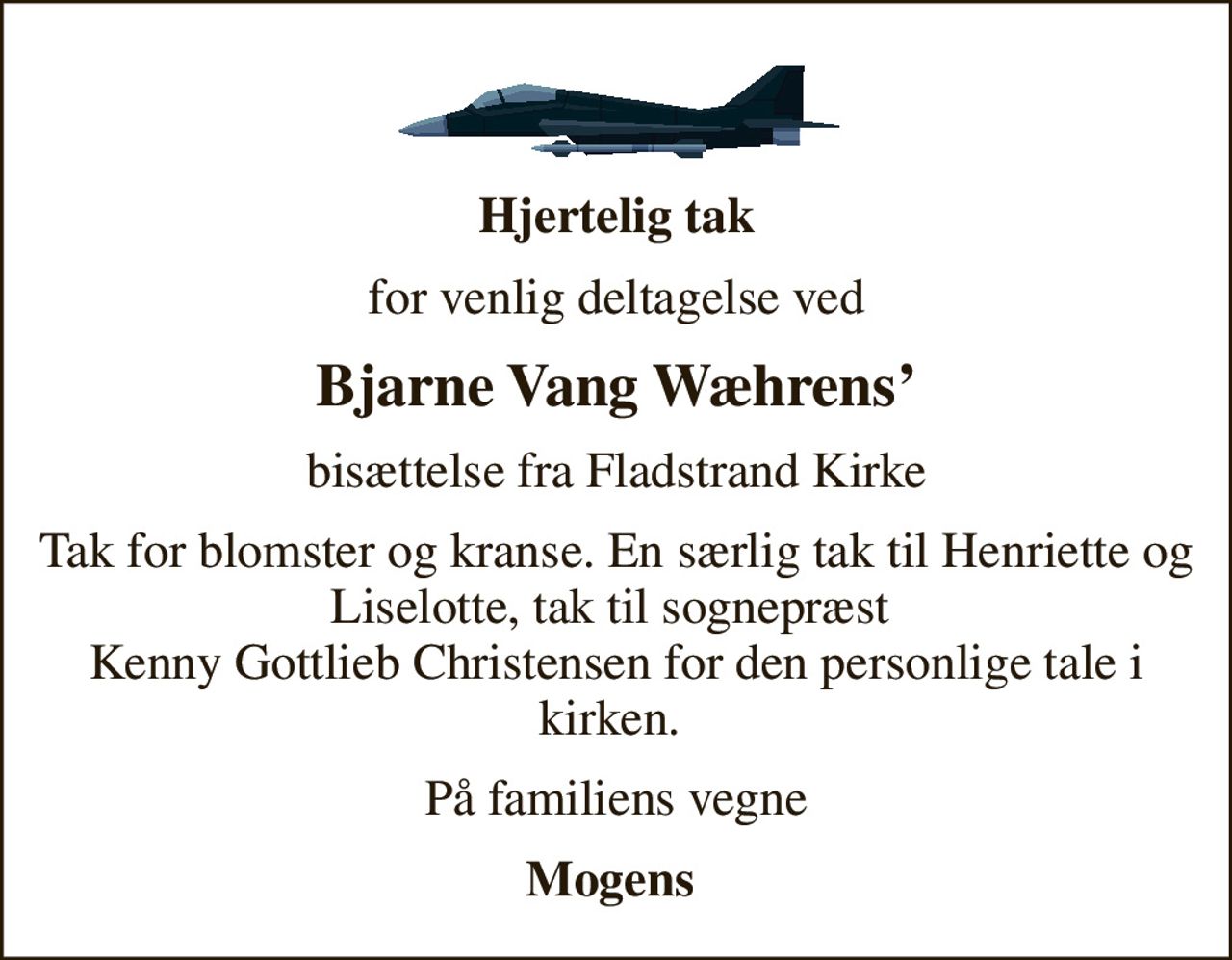 Hjertelig tak
for venlig deltagelse ved
Bjarne Vang Wæhrens
bisættelse fra Fladstrand Kirke
Tak for blomster og kranse. En særlig tak til Henriette og Liselotte, tak til sognepræst Kenny Gottlieb  Christensen for den personlige tale i kirken.
På familiens vegne
Mogens