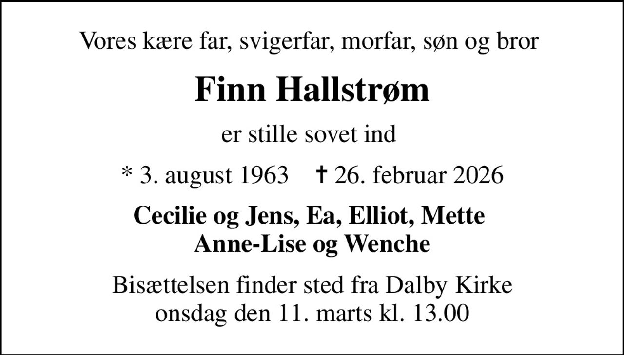 Vores kære far, svigerfar, morfar, søn og bror 
Finn Hallstrøm
er stille sovet ind 
* 3. august 1963    ✝ 26. februar 2026
Cecilie og Jens, Ea, Elliot, Mette  Anne-Lise og Wenche
Bisættelsen finder sted fra Dalby Kirke  onsdag den 11. marts kl. 13.00
