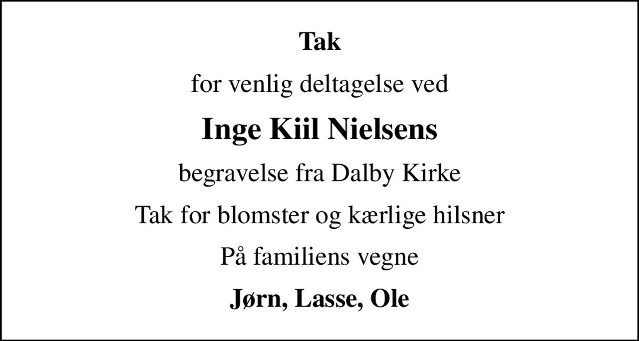 Tak
for venlig deltagelse ved
Inge Kiil Nielsens
begravelse fra Dalby Kirke
Tak for blomster og kærlige hilsner
På familiens vegne
Jørn, Lasse, Ole