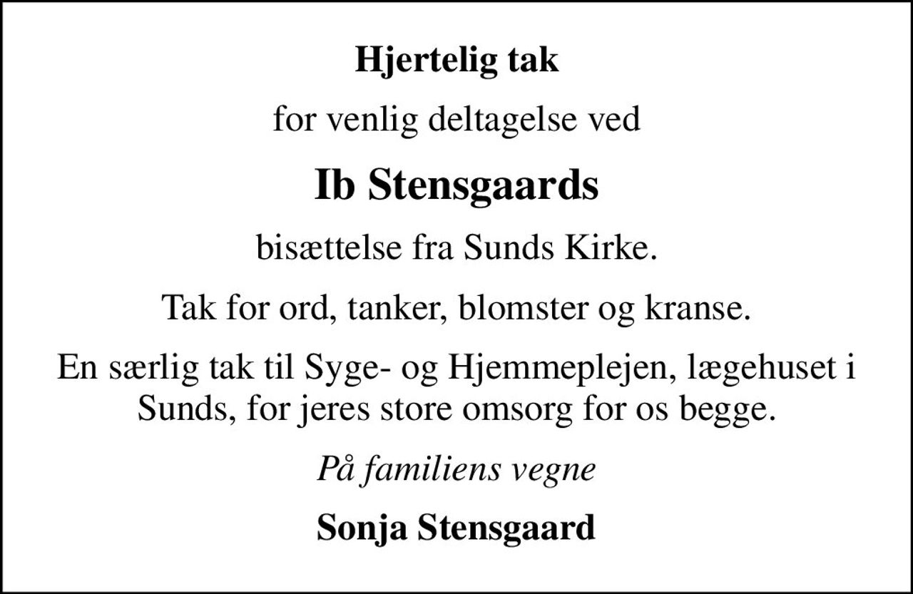 Hjertelig tak
for venlig deltagelse ved
Ib Stensgaards
bisættelse fra Sunds Kirke.
Tak for ord, tanker, blomster og kranse.
En særlig tak til Syge- og Hjemmeplejen, lægehuset i Sunds, for jeres store omsorg for os begge.
På familiens vegne
Sonja Stensgaard