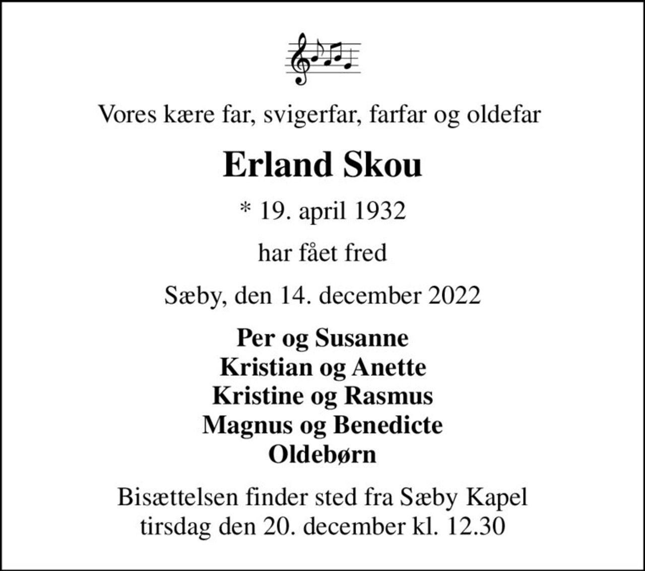 Vores kære far, svigerfar, farfar og oldefar 
Erland Skou
* 19. april 1932
har fået fred
Sæby, den 14. december 2022
Per og Susanne Kristian og Anette Kristine og Rasmus Magnus og Benedicte Oldebørn
Bisættelsen finder sted fra Sæby Kapel  tirsdag den 20. december kl. 12.30