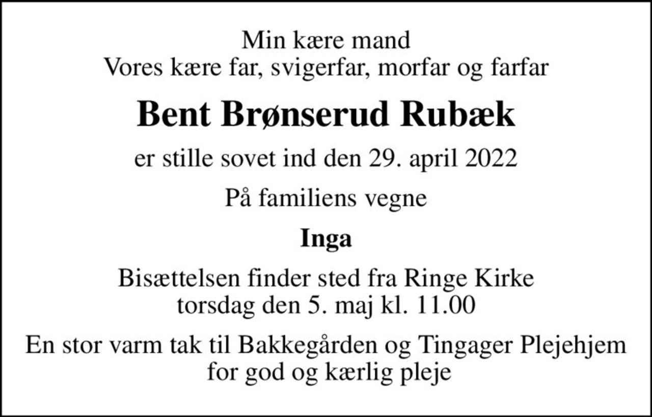 Min kære mand Vores kære far, svigerfar, morfar og farfar
Bent Brønserud Rubæk
er stille sovet ind den 29. april 2022
På familiens vegne
Inga
Bisættelsen finder sted fra Ringe Kirke  torsdag den 5. maj kl. 11.00 
En stor varm tak til Bakkegården og Tingager Plejehjem  for god og kærlig pleje