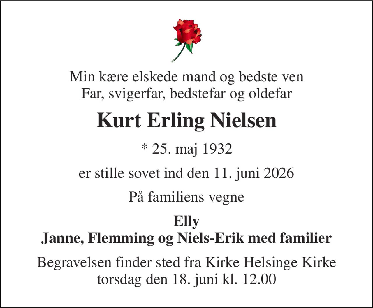 Min kære elskede mand og bedste ven Far, svigerfar, bedstefar og oldefar 
Kurt Erling Nielsen 
*​ 25. maj 1932 
er stille sovet ind den 11. juni 2026 
På familiens vegne 
Elly Janne, Flemming og Niels-Erik med familier 
Begravelsen finder sted fra Kirke Helsinge Kirke torsdag den 18. juni kl. 12.00