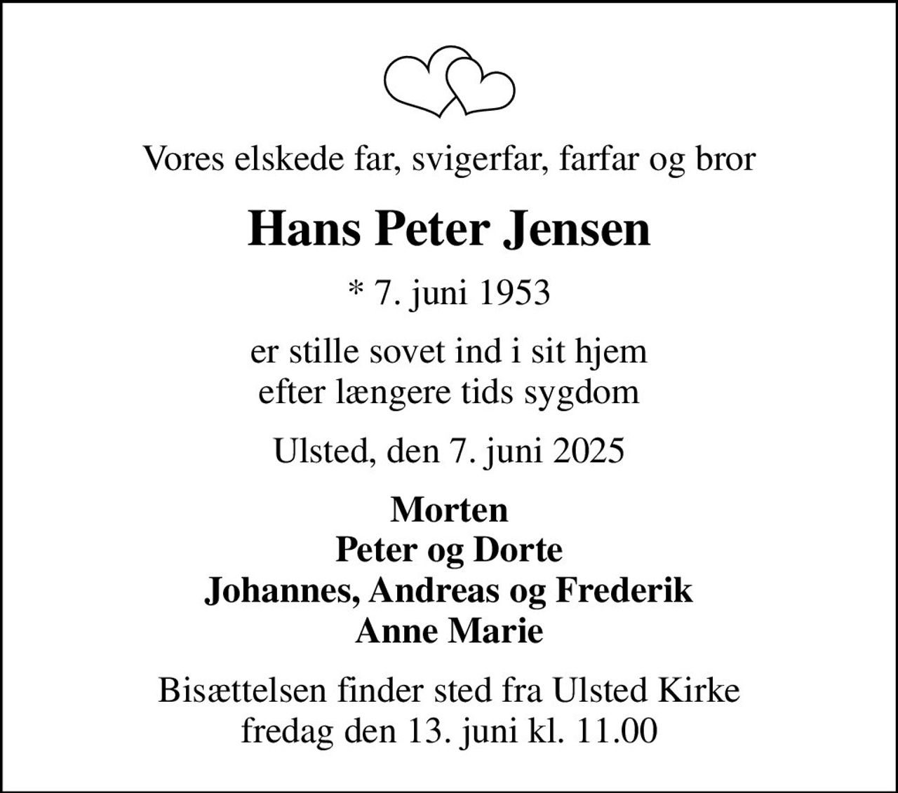 Vores elskede far, svigerfar, farfar og bror
Hans Peter Jensen
* 7. juni 1953
er stille sovet ind i sit hjem efter længere tids sygdom
Ulsted, den 7. juni 2025
Morten Peter og Dorte Johannes, Andreas og Frederik Anne Marie
Bisættelsen finder sted fra Ulsted Kirke  fredag den 13. juni kl. 11.00